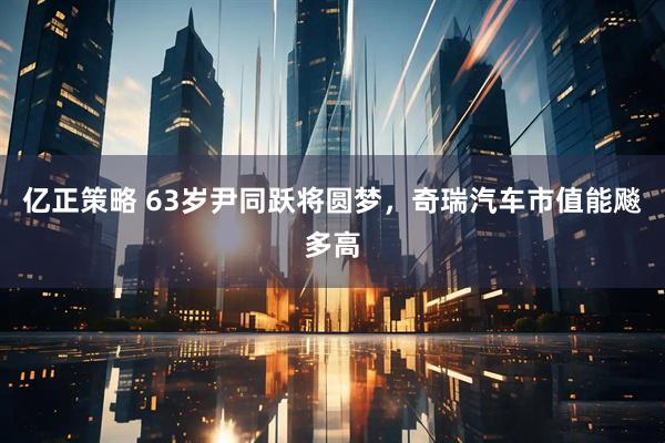 亿正策略 63岁尹同跃将圆梦，奇瑞汽车市值能飚多高