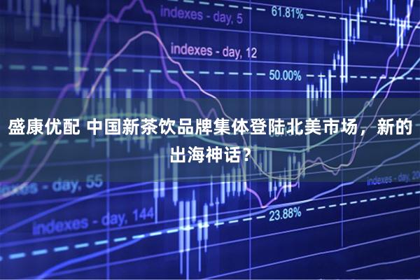 盛康优配 中国新茶饮品牌集体登陆北美市场，新的出海神话？