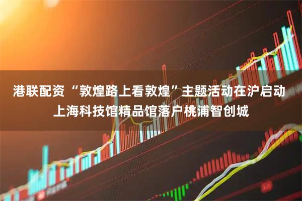 港联配资 “敦煌路上看敦煌”主题活动在沪启动 上海科技馆精品馆落户桃浦智创城