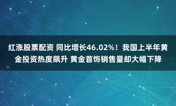 红涨股票配资 同比增长46.02%！我国上半年黄金投资热度飙升 黄金首饰销售量却大幅下降