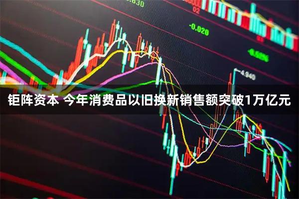 钜阵资本 今年消费品以旧换新销售额突破1万亿元