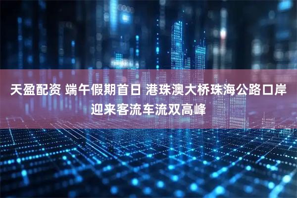 天盈配资 端午假期首日 港珠澳大桥珠海公路口岸迎来客流车流双高峰