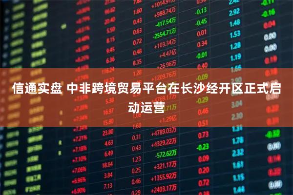 信通实盘 中非跨境贸易平台在长沙经开区正式启动运营