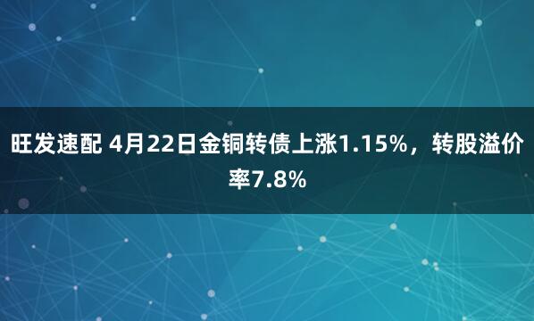 旺发速配 4月22日金铜转债上涨1.15%，转股溢价率7.8%