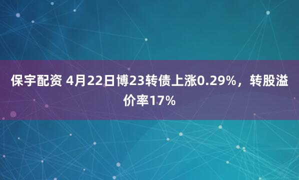 保宇配资 4月22日博23转债上涨0.29%，转股溢价率17%