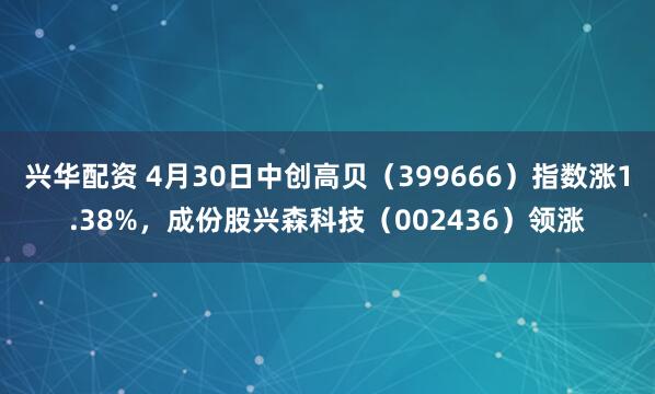 兴华配资 4月30日中创高贝（399666）指数涨1.38%，成份股兴森科技（002436）领涨