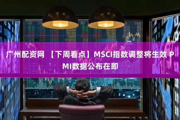 广州配资网 【下周看点】MSCI指数调整将生效 PMI数据公布在即