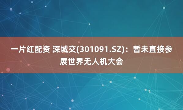 一片红配资 深城交(301091.SZ)：暂未直接参展世界无人机大会