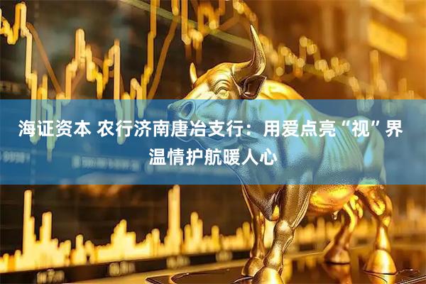 海证资本 农行济南唐冶支行：用爱点亮“视”界 温情护航暖人心