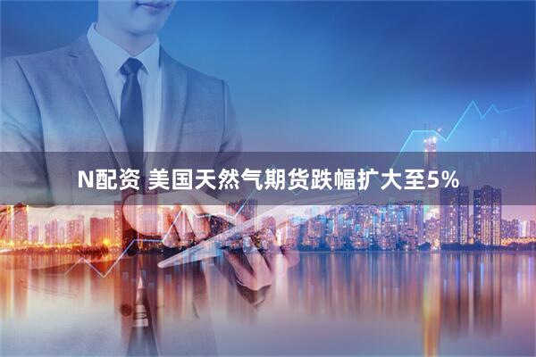 N配资 美国天然气期货跌幅扩大至5%