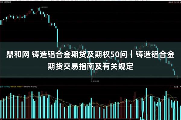 鼎和网 铸造铝合金期货及期权50问｜铸造铝合金期货交易指南及有关规定
