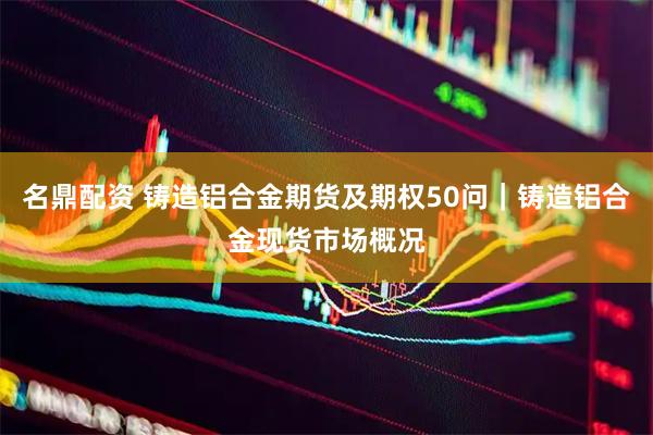 名鼎配资 铸造铝合金期货及期权50问｜铸造铝合金现货市场概况