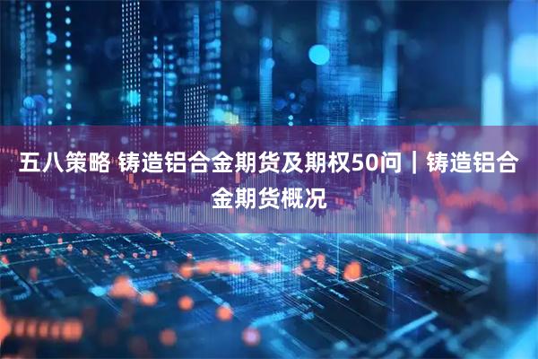 五八策略 铸造铝合金期货及期权50问｜铸造铝合金期货概况