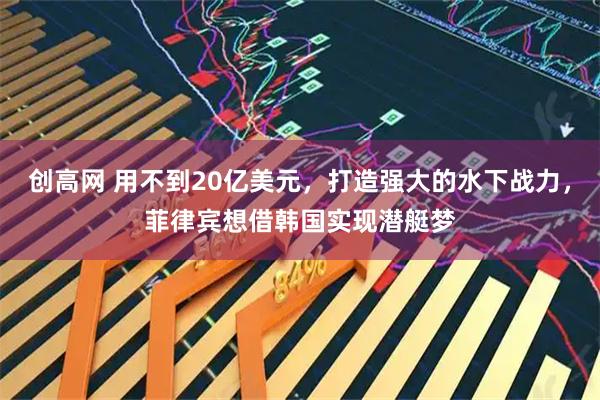 创高网 用不到20亿美元,打造强大的水下战力,菲律宾想借韩国实现潜艇梦