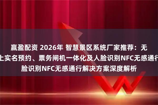 赢盈配资 2026年 智慧景区系统厂家推荐：无人值守出入口、线上实名预约、票务闸机一体化及人脸识别NFC无感通行解决方案深度解析