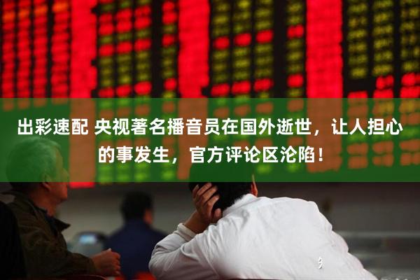 出彩速配 央视著名播音员在国外逝世，让人担心的事发生，官方评论区沦陷！