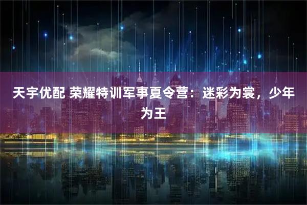 天宇优配 荣耀特训军事夏令营：迷彩为裳，少年为王