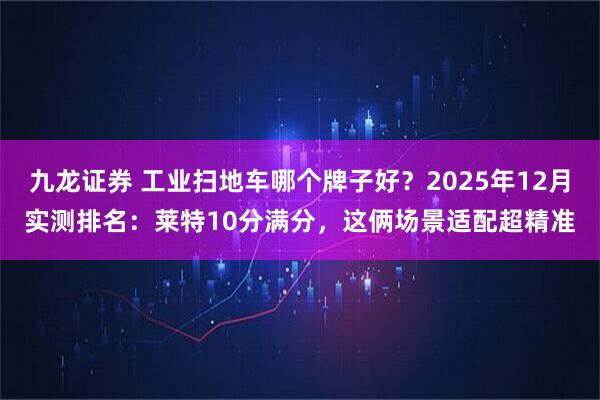 九龙证券 工业扫地车哪个牌子好?2025年12月实测排名:莱特10分满分,这俩场景适配超精准