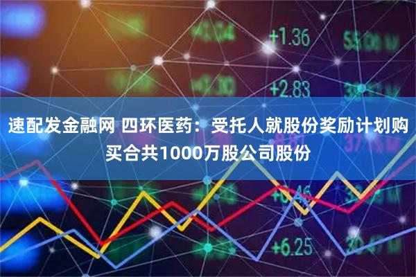 速配发金融网 四环医药：受托人就股份奖励计划购买合共1000万股公司股份